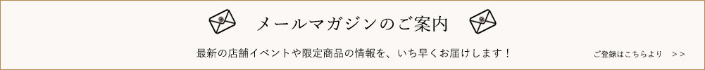 メールマガジンのご案内　最新の店舗イベントや限定商品の情報を、いち早くお届けします！