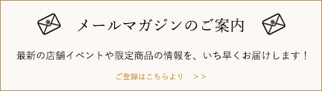 メールマガジンのご案内　最新の店舗イベントや限定商品の情報を、いち早くお届けします！